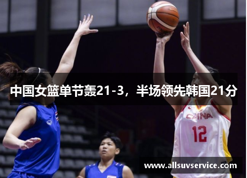 中国女篮单节轰21-3，半场领先韩国21分